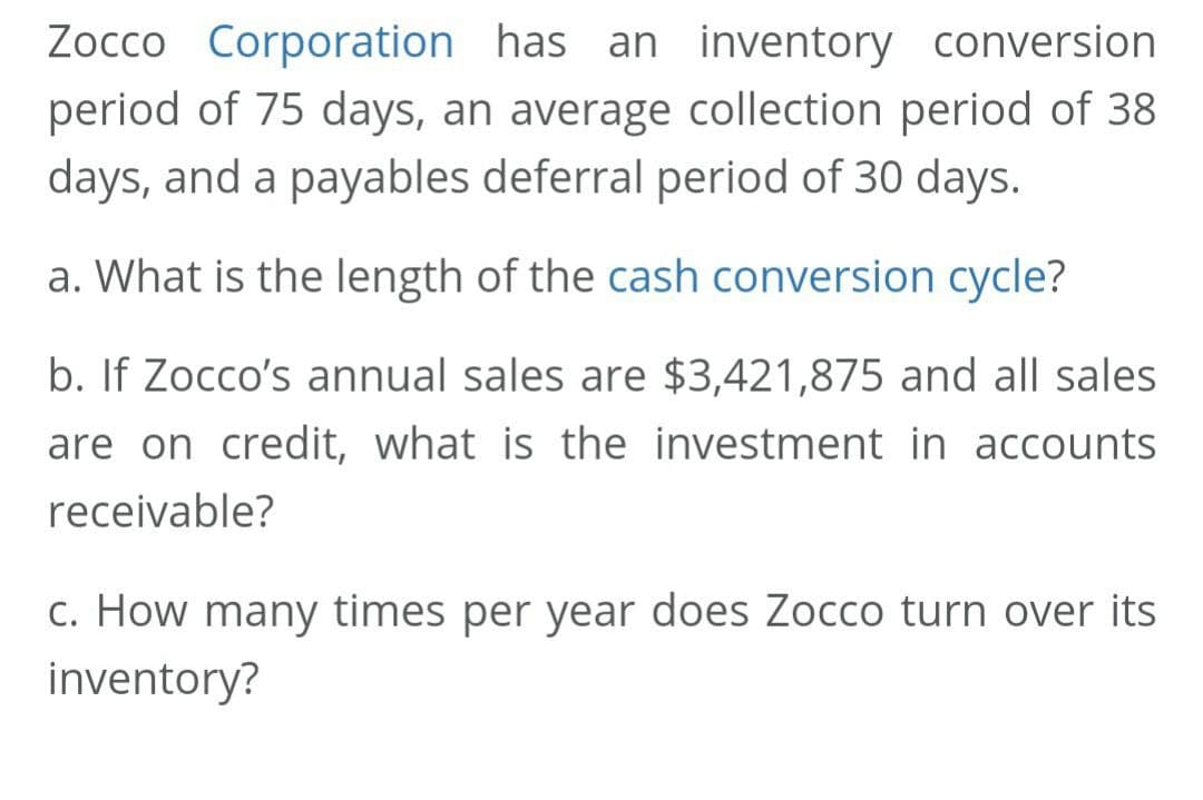 Zocco Corporation has an inventory conversion
period of 75 days, an average collection period of 38
days, and a payables deferral period of 30 days.
a. What is the length of the cash conversion cycle?
b. If Zocco's annual sales are $3,421,875 and all sales
are on credit, what is the investment in accounts
receivable?
c. How many times per year does Zocco turn over its
inventory?
