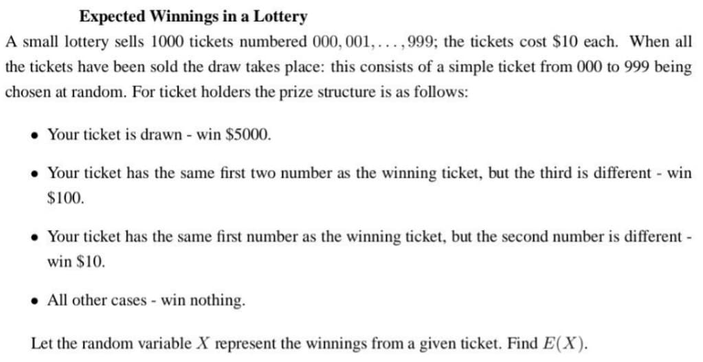 Expected Winnings in a Lottery
A small lottery sells 1000 tickets numbered 000, 001, ...,999; the tickets cost $10 each. When all
the tickets have been sold the draw takes place: this consists of a simple ticket from 000 to 999 being
chosen at random. For ticket holders the prize structure is as follows:
• Your ticket is drawn - win $5000.
• Your ticket has the same first two number as the winning ticket, but the third is different - win
$100.
• Your ticket has the same first number as the winning ticket, but the second number is different -
win $10.
• All other cases - win nothing.
Let the random variable X represent the winnings from a given ticket. Find E(X).