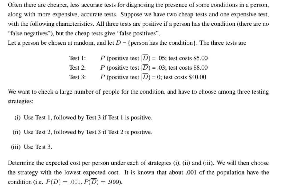 Often there are cheaper, less accurate tests for diagnosing the presence of some conditions in a person,
along with more expensive, accurate tests. Suppose we have two cheap tests and one expensive test,
with the following characteristics. All three tests are positive if a person has the condition (there are no
"false negatives"), but the cheap tests give "false positives".
Let a person be chosen at random, and let D = {person has the condition}. The three tests are
Test 1:
Test 2:
Test 3:
P (positive test D) = .05; test costs $5.00
P (positive test |D) = .03; test costs $8.00
P (positive test |D) = 0; test costs $40.00
We want to check a large number of people for the condition, and have to choose among three testing
strategies:
(i) Use Test 1, followed by Test 3 if Test 1 is positive.
(ii) Use Test 2, followed by Test 3 if Test 2 is positive.
(iii) Use Test 3.
Determine the expected cost per person under each of strategies (i), (ii) and (iii). We will then choose
the strategy with the lowest expected cost. It is known that about .001 of the population have the
condition (i.e. P(D) = .001, P(D) = .999).