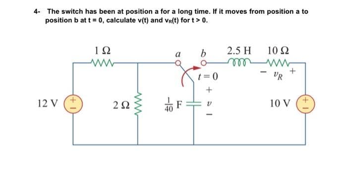 4- The switch has been at position a for a long time. If it moves from position a to
position b at t = 0, calculate v(t) and Vr(t) for t > 0.
12 V
192
www
292
www
-19
a
b
t=0
+51
2.5 H
m
10 Q2
www
VR
+
10 V