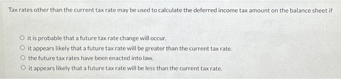 Tax rates other than the current tax rate may be used to calculate the deferred income tax amount on the balance sheet if
O it is probable that a future tax rate change will occur.
O it appears likely that a future tax rate will be greater than the current tax rate.
O the future tax rates have been enacted into law.
O it appears likely that a future tax rate will be less than the current tax rate.