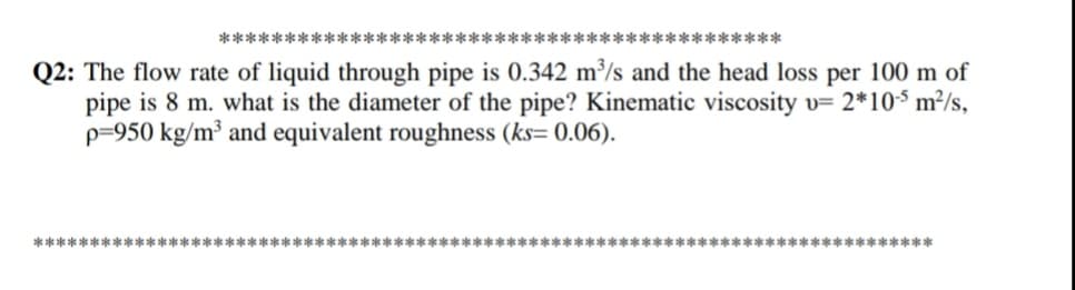 **********
*********
Q2: The flow rate of liquid through pipe is 0.342 m³/s and the head loss per 100 m of
pipe is 8 m. what is the diameter of the pipe? Kinematic viscosity v= 2*10$ m²/s,
p=950 kg/m³ and equivalent roughness (ks= 0.06).
*************************************************************** **************** *
