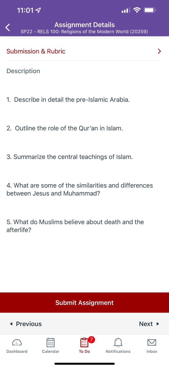 11:01
Assignment Details
SP22 - RELS 100: Religions of the Modern World (20259)
<
Submission & Rubric
Description
1. Describe in detail the pre-Islamic Arabia.
2. Outline the role of the Qur'an in Islam.
3. Summarize the central teachings of Islam.
4. What are some of the similarities and differences
between Jesus and Muhammad?
5. What do Muslims believe about death and the
afterlife?
Submit Assignment
◄ Previous
Dashboard
To Do
Calendar
C
Notifications
>
Next ►
Inbox