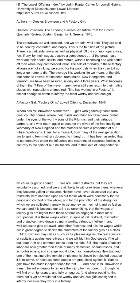 [1] "The Lowell Offering Index," by Judith Ranta, Center for Lowell History,
University of Massachusetts Lowell Libraries,
http://library.uml.edu/clh/index.Html.
Authors – Orestes Brownson and A Factory Girl:
Orestes Brownson, The Laboring Classes: An Article from the Boston
Quarterly Review, Boston: Benjamin H. Greene, 1840.
The operatives are well dressed, and we are told, well paid. They are said
to be healthy, contented, and happy. This is the fair side of the picture...
There is a dark side, moral as well as physical. Of the common operatives,
few, if any, by their wages, acquire a competence...2 the great mass
wear out their health, spirits, and morals, without becoming one whit better
off than when they commenced labor. The bills of mortality in these factory
villages are not striking, we admit, for the poor girls when they can toil no
longer go home to die. The average life, working life we mean, of the girls
that come to Lowell, for instance, from Maine, New Hampshire, and
Vermont, we have been assured, is only about three years. What becomes
of them then? Few of them ever marry; fewer still ever return to their native
places with reputations unimpaired. "She has worked in a Factory," is
almost enough to damn to infamy the most worthy and virtuous girl.
A Factory Girl, "Factory Girls," Lowell Offering, December 1840
Whom has Mr. Brownson slandered? ... girls who generally come from
quiet country homes, where their minds and manners have been formed
under the eyes of the worthy sons of the Pilgrims, and their virtuous
partners, and who return again to become the wives of the free intelligent
yeomanry of New England and the mothers of quite a proportion of our
future republicans. Think, for a moment, how many of the next generation
are to spring from mothers doomed to infamy! ... It has been asserted that
to put ourselves under the influence and restraints of corporate bodies, is
contrary to the spirit of our institutions, and to that love of independence
which we ought to cherish. ... We are under restraints, but they are
voluntarily assumed; and we are at liberty to withdraw from them, whenever
they become galling or irksome. Neither have I ever discovered that any
restraints were imposed upon us but those which were necessary for the
peace and comfort of the whole, and for the promotion of the design for
which we are collected, namely, to get money, as much of it and as fast as
we can; and it is because our toil is so unremitting, that the wages of
factory girls are higher than those of females engaged in most other
occupations. It is these wages which, in spite of toil, restraint, discomfort,
and prejudice, have drawn so many worthy, virtuous, intelligent, and
well-educated girls to Lowell, and other factories; and it is the wages which
are in great degree to decide the characters of the factory girls as a class..
.. Mr. Brownson may rail as much as he pleases against the real injustice
of capitalists against operatives, and we will bid him God speed, if he will
but keep truth and common sense upon his side. Still, the avails of factory
labor are now greater than those of many domestics, seamstresses, and
school-teachers; and strange would it be, if in money-loving New England,
one of the most lucrative female employments should be rejected because
it is toilsome, or because some people are prejudiced against it. Yankee
girls have too much independence for that.... And now, if Mr. Brownson is
a man, he will endeavor to retrieve the injury he has done; ... though he
will find error, ignorance, and folly among us, (and where would
them not?) yet he would not see worthy and virtuous girls consigned to
infamy, because they work in a factory.
find
