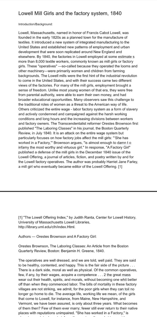 Lowell Mill Girls and the factory system, 1840
Introduction/Background:
Lowell, Massachusetts, named in honor of Francis Cabot Lowell, was
founded in the early 1820s as a planned town for the manufacture of
textiles. It introduced a new system of integrated manufacturing to the
United States and established new patterns of employment and urban
development that were soon replicated around New England and
elsewhere. By 1840, the factories in Lowell employed at some estimate s
more than 8,000 textile workers, commonly known as mill girls or factory
girls. These "operatives" -so-called because they operated the looms and
other machinery-were primarily women and children from farming
backgrounds. The Lowell mills were the first hint of the industrial revolution
to come in the United States, and with their success came two different
views of the factories. For many of the mill girls, employment brought a
sense of freedom. Unlike most young women of that era, they were free
from parental authority, were able to earn their own money, and had
broader educational opportunities. Many observers saw this challenge to
the traditional roles of women as a threat to the American way of life.
Others criticized the entire wage - labor factory system as a form of slavery
and actively condemned and campaigned against the harsh working
conditions and long hours and the increasing divisions between workers
and factory owners. The Transcendentalist reformer Orestes Brownson first
published "The Laboring Classes" in his journal, the Boston Quarterly
Review, in July 1840. It is an attack on the entire wage system but
particularly focuses on how factory jobs affect the mill girls: ""She has
worked in a Factory," Brownson argues, "is almost enough to damn to
infamy the most worthy and virtuous girl." In response, "A Factory Girl"
published a defense of the mill girls in the December 1840 issue of the
Lowell Offering, a journal of articles, fiction, and poetry written by and for
the Lowell factory operatives. The author was probably Harriet Jane Farley,
a mill girl who eventually became editor of the Lowell Offering. [1]
[1] "The Lowell Offering Index," by Judith Ranta, Center for Lowell History,
University of Massachusetts Lowell Libraries,
http://library.uml.edu/clh/index.Html.
Authors – Orestes Brownson and A Factory Girl:
Orestes Brownson, The Laboring Classes: An Article from the Boston
Quarterly Review, Boston: Benjamin H. Greene, 1840.
The operatives are well dressed, and we are told, well paid. They are said
to be healthy, contented, and happy. This is the fair side of the picture...
There is a dark side, moral as well as physical. Of the common operatives,
few, if any, by their wages, acquire a competence ...2 the great mass
wear out their health, spirits, and morals, without becoming one whit better
off than when they commenced labor. The bills of mortality in these factory
villages are not striking, we admit, for the poor girls when they can toil no
longer go home to die. The average life, working life we mean, of the girls
that come to Lowell, for instance, from Maine, New Hampshire, and
Vermont, we have been assured, is only about three years. What becomes
of them then? Few of them ever marry; fewer still ever return to their native
places with reputations unimpaired. "She has worked in a Factory," is

