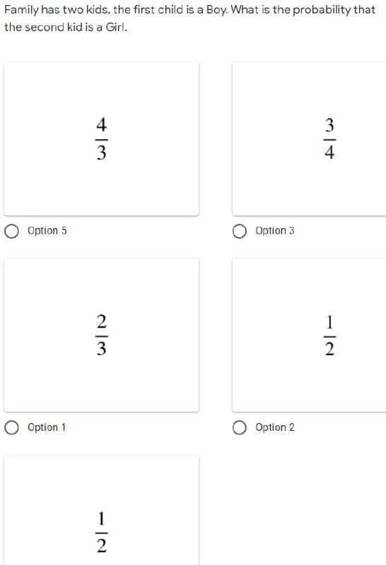 Family has two kids, the first child is a Boy. What is the probability that
the second kid is a Girl.
3
4
Option 5
O Option 1
4/3
2/3
1
2
Option 3
O Option 2
1