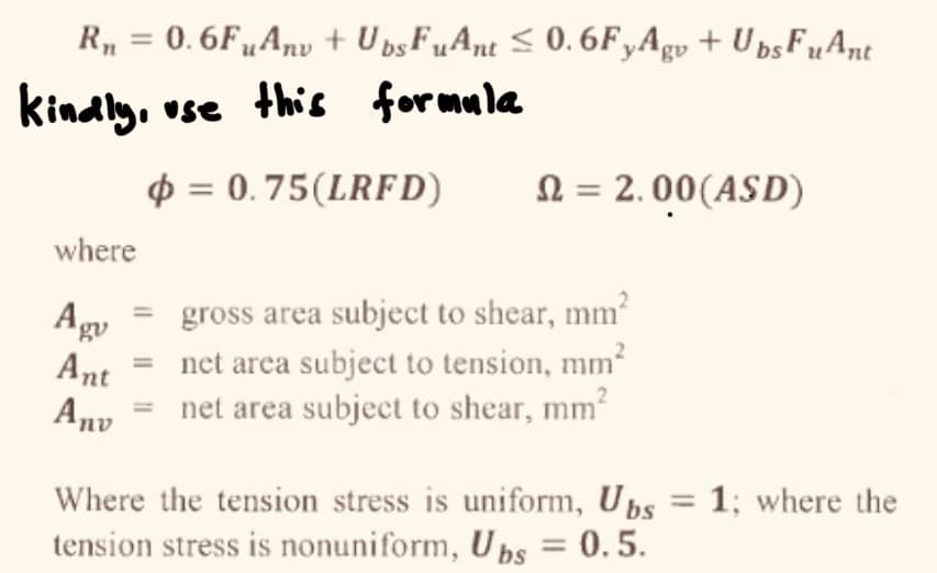 R₁ = 0.6FuAnv + Ups FuAnt ≤ 0.6FyAgv + Ubs FuAnt
kindly, use this formula
p=0.75(LRFD)
where
Agu
Ant
Anv
n = 2.00 (ASD)
gross area subject to shear, mm²
net area subject to tension, mm²
net area subject to shear, mm²
Where the tension stress is uniform, Ubs = 1; where the
tension stress is nonuniform, Ubs = 0.5.