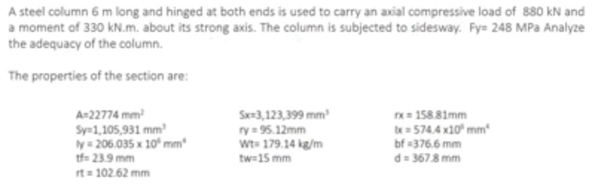 A steel column 6 m long and hinged at both ends is used to carry an axial compressive load of 880 kN and
a moment of 330 kN.m. about its strong axis. The column is subjected to sidesway. Fy= 248 MPa Analyze
the adequacy of the column.
The properties of the section are:
A=22774 mm²
Sy=1,105,931 mm²
ly = 206.035 x 10³ mm
tf=23.9 mm
rt = 102.62 mm
Sx=3,123,399 mm²
ry=95.12mm
Wt=179.14 kg/m
tw=15 mm
x = 158.81mm
tx=574.4 x10³ mm
bf=376.6 mm
d=367.8 mm