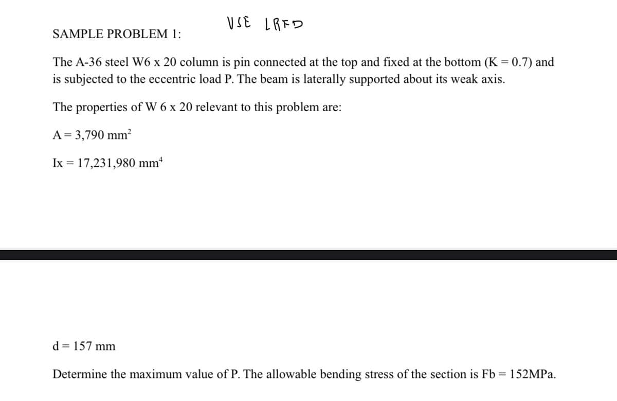 SAMPLE PROBLEM 1:
USE LRED
The A-36 steel W6 x 20 column is pin connected at the top and fixed at the bottom (K = 0.7) and
is subjected to the eccentric load P. The beam is laterally supported about its weak axis.
The properties of W 6 x 20 relevant to this problem are:
A = 3,790 mm²
Ix = 17,231,980 mm
d = 157 mm
Determine the maximum value of P. The allowable bending stress of the section is Fb = 152MPa.