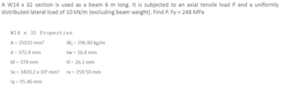 A W14 x 32 section is used as a beam 6 m long. It is subjected to an axial tensile load P and a uniformly
distributed lateral load of 10 kN/m (excluding beam weight). Find P. Fy = 248 MPa
W14 x 32 Properties
A=25032 mm²
W,- 196.90 kg/m
d-372.4 mm
tw- 16.4 mm
bf - 374 mm
tf-26.2 mm
Sx-3420.2 x 10³ mm³ rx-159.50 mm
ry=95.46 mm