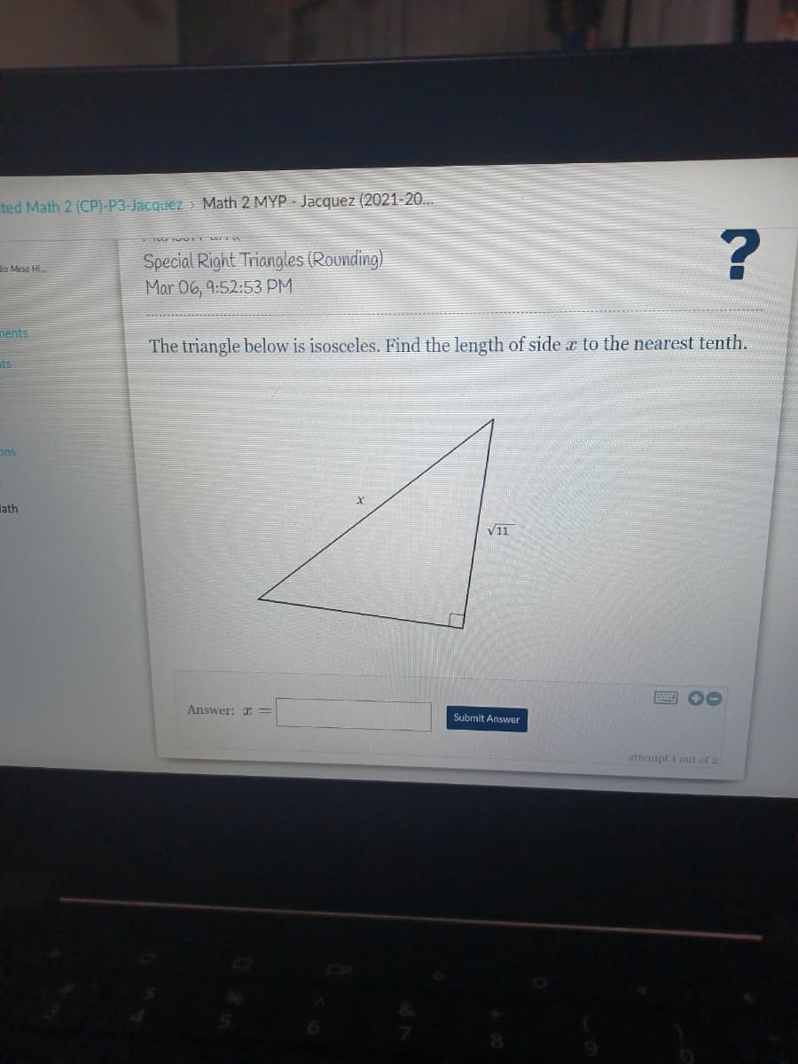 ted Math 2 (CP)-P3-Jacquez > Math 2 MYP Jacquez (2021-20...
Special Right Triangles (Rounding)
Mar 06, 9:52:53 PM
lo Mesa Hi.
nents
The triangle below is isosceles. Find the length of side x to the nearest tenth.
ts
ons
lath
V11
Answer: x =
Submit Answer
attempt i out of 2
