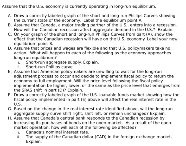 Assume that the U.S. economy is currently operating in long-run equilibrium.
A. Draw a correctly labeled graph of the short and long-run Phillips Curves showing
the current state of the economy. Label the equilibrium point A.
B. Assume that Canada, a major trading partner of the U.S., enters into a recession.
How will the Canadian recession affect aggregate demand in the U.S.? Explain.
C. On your graph of the short and long-run Phillips Curves from part (A), show the
effect that the Canadian recession will have on the U.S. economy. Label your new
equilibrium point B.
D. Assume that prices and wages are flexible and that U.S. policymakers take no
action. What will happen to each of the following as the economy approaches
long-run equilibrium?
i. Short-run aggregate supply. Explain.
ii. Short-run Phillips curve
E. Assume that American policymakers are unwilling to wait for the long-run
adjustment process to occur and decide to implement fiscal policy to return the
economy to full employment. Will the price level following the fiscal policy
implementation be higher, lower, or the same as the price level that emerges from
the SRAS shift in part (D)? Explain.
F. Draw a correctly labeled graph of the U.S. loanable funds market showing how the
fiscal policy implemented in part (E) above will affect the real interest rate in the
U.S.
G. Based on the change in the real interest rate identified above, will the long-run
aggregate supply curve shift right, shift left, or remain unchanged? Explain.
H. Assume that Canada's central bank responds to the Canadian recession by
increasing its purchases of bonds on the open-market. As a result of the open-
market operation, how will each of the following be affected?
i. Canada's nominal interest rate.
ii. The supply of the Canadian dollar (CAD) in the foreign exchange market.
Explain.
