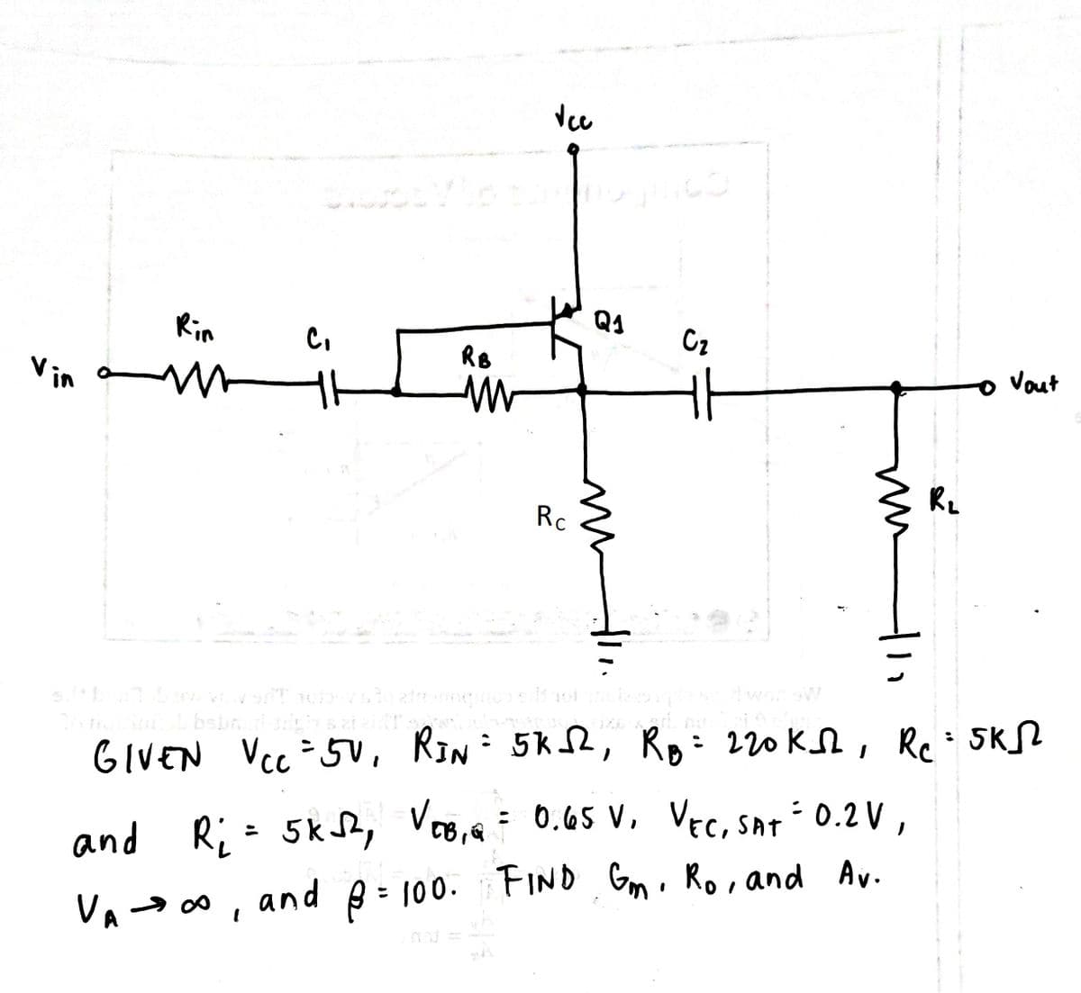 Rin
Q4
Cz
RB
Vin
Vout
Rc
worw
bebn
GIVEN Vcc -5U, RIN
: 5k2, Ro: 220KN, Re=5KL
and Ri - 5k, Voo,a= 0.65 v, Vec, sAT 0.2 V ,
: 0.65 V, VEC, SAT 0.2 V,
VA- 0 , and p = 100.FIND Gm. Ro, and Av.
