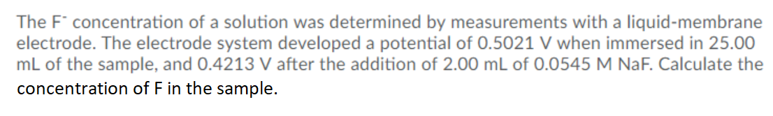 The F concentration of a solution was determined by measurements with a liquid-membrane
electrode. The electrode system developed a potential of 0.5021 V when immersed in 25.00
mL of the sample, and 0.4213 V after the addition of 2.00 mL of 0.0545 M NaF. Calculate the
concentration of F in the sample.
