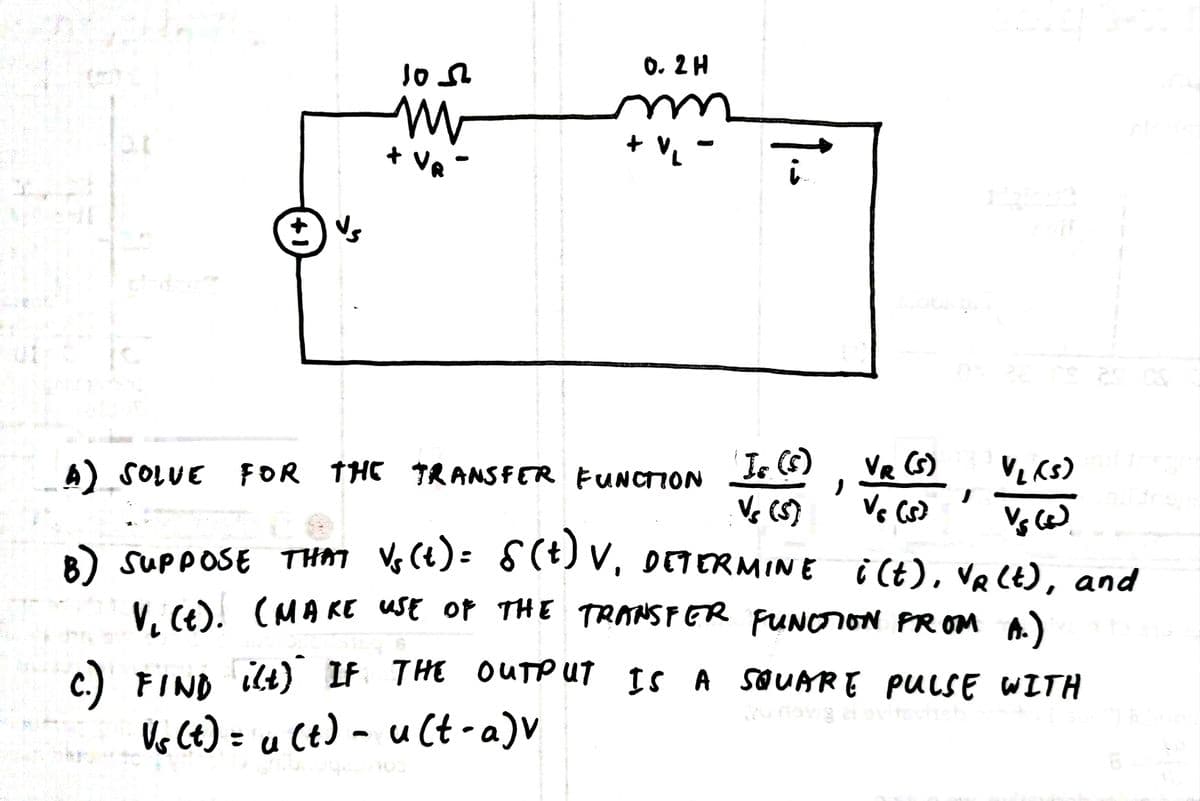 0. 2 H
+ VA
+ v.
ut
I (S) VR S)
Vs (S)
4) SOLUE FOR THE TRANSFER UNCTION
) supposE THM Vs (t)= S(t) V, orTERMINE i (t), Ve (E), and
V. (e (MA KE uSE of THE TRANSFER FUNOION PR OM A.)
C.) FIND ilt) IF THE OUTPUT
Ve Ct) = u Ct) - u Ct -a)V
Is A SQUARE PULSE WITH
