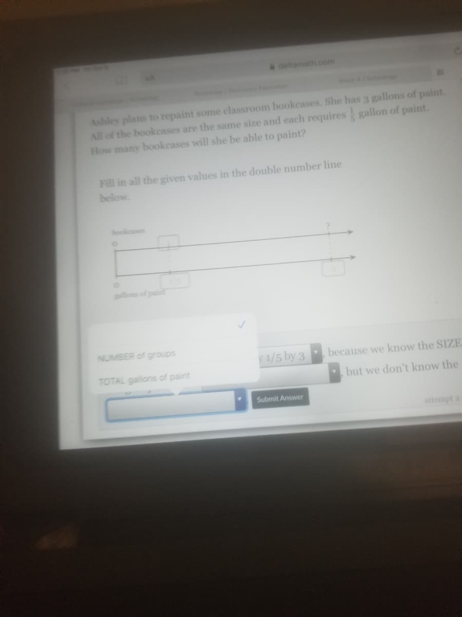 Ashley plans to repaint some classroom bookcases. She has 3 gallons of paint. All of the bookcases are the same size and each requires \( \frac{3}{5} \) gallon of paint. How many bookcases will she be able to paint?

Fill in all the given values in the double number line below.

**Double Number Line Diagram Explanation:**

- The double number line consists of two horizontal lines, one for "bookcases" and one for "gallons of paint."
- On the "bookcases" line, the starting point is marked as 0, and an interval is indicated with an empty box.
- On the "gallons of paint" line, the starting point is also 0, with the next point marked as \( \frac{3}{5} \). The endpoint is marked with a question mark, corresponding to 3 gallons on the "gallons of paint" line.

**Input Section:**

- There is a section to input the "NUMBER of groups" and the "TOTAL gallons of paint."
- The submit button is labeled "Submit Answer."

This activity will help understand the practical application of dividing whole numbers by fractions using double number lines.