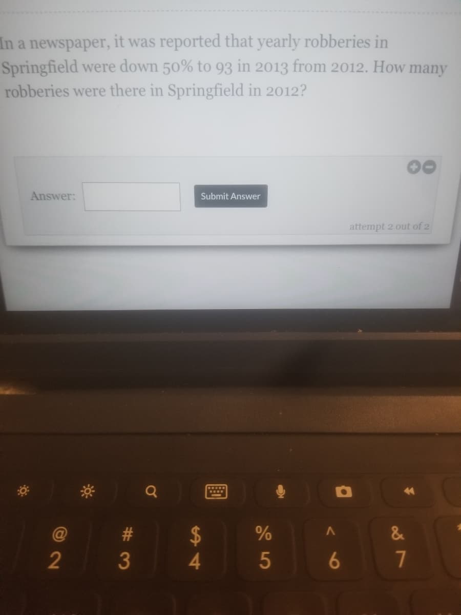 **Problem Statement**

In a newspaper, it was reported that yearly robberies in Springfield were down 50% to 93 in 2013 from 2012. How many robberies were there in Springfield in 2012?

**Solution**

To calculate the number of robberies in Springfield in 2012, recognize that the drop from 2012 to 2013 is 50%. If 93 robberies represent the remaining 50%, the number of robberies in 2012 can be calculated as follows:

Let \( x \) be the number of robberies in 2012.

Given: 
\[ 0.5 \times x = 93 \]

Solve for \( x \):
\[ x = \frac{93}{0.5} \]
\[ x = 186 \]

Therefore, there were 186 robberies in Springfield in 2012. 

**Interactive Component**

- Input Field: [Answer: _______]
- Submit Button: [Submit Answer]

**Attempts Remaining**

Attempt 2 out of 2