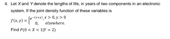 4. Let Xand Y denote the lengths of life, in years of two components in an electronic
system. If the joint density function of these variables is
f(x,y) = {e**,*
Se-(x+y), x > 0,y > 0
0,
elsewhere.
Find P(0 < X < 1|Y = 2)
