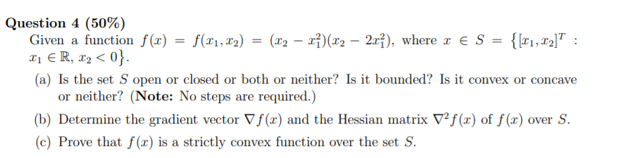 Question 4 (50%)
Given a function f(x) = f(x1, x2)
X1 € R, x2 < 0}.
(a) Is the set S open or closed or both or neither? Is it bounded? Is it convex or concave
or neither? (Note: No steps are required.)
= (x2 – xỉ)(x2 – 2x}), where x € S =
{{#1,#2]" :
-
(b) Determine the gradient vector Vf (x) and the Hessian matrix V²f(x) of f (x) over S.
(c) Prove that f (x) is a strictly convex function over the set S.
