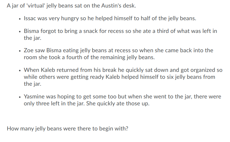 A jar of 'virtual' jelly beans sat on the Austin's desk.
Issac was very hungry so he helped himself to half of the jelly beans.
• Bisma forgot to bring a snack for recess so she ate a third of what was left in
the jar.
• Zoe saw Bisma eating jelly beans at recess so when she came back into the
room she took a fourth of the remaining jelly beans.
• When Kaleb returned from his break he quickly sat down and got organized so
while others were getting ready Kaleb helped himself to six jelly beans from
the jar.
Yasmine was hoping to get some too but when she went to the jar, there were
only three left in the jar. She quickly ate those up.
How many jelly beans were there to begin with?
