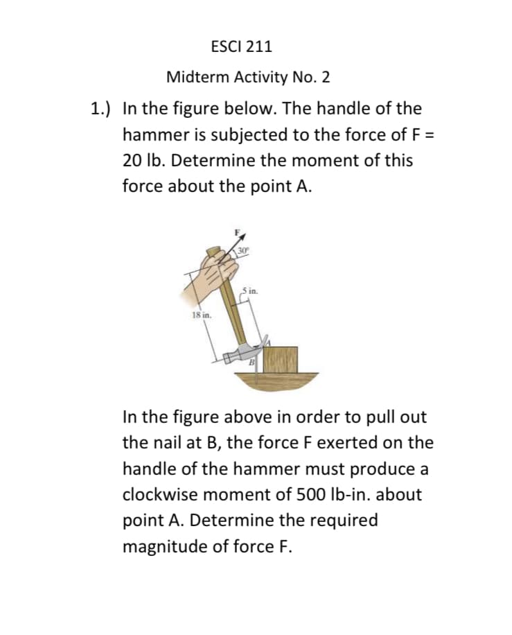 ESCI 211
Midterm Activity No. 2
1.) In the figure below. The handle of the
hammer is subjected to the force of F =
20 lb. Determine the moment of this
force about the point A.
18 in.
30
5 in.
In the figure above in order to pull out
the nail at B, the force F exerted on the
handle of the hammer must produce a
clockwise moment of 500 lb-in. about
point A. Determine the required
magnitude of force F.