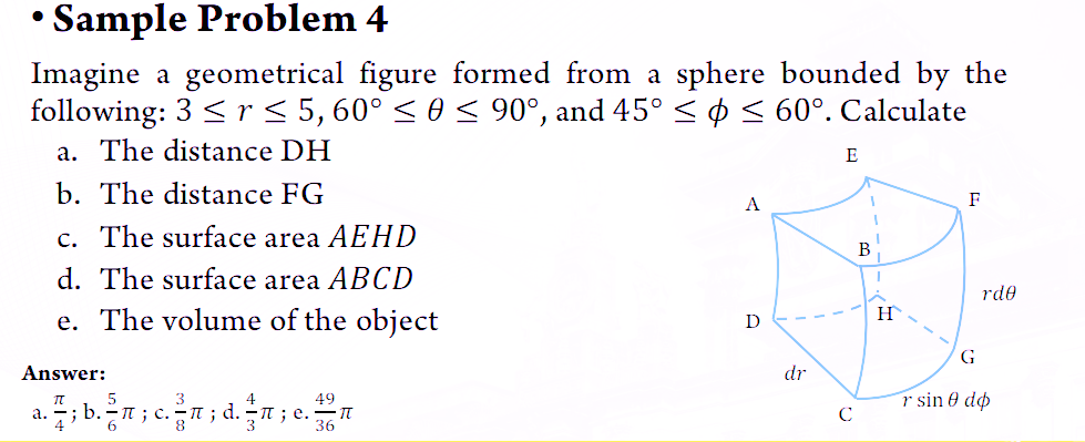 • Sample Problem 4
Imagine a geometrical figure formed from a sphere bounded by the
following: 3 < r ≤ 5, 60° ≤ 0 ≤ 90°, and 45° ≤ ≤ 60°. Calculate
a. The distance DH
b. The distance FG
c. The surface area AEHD
d. The surface area ABCD
e. The volume of the object
Answer:
49
a. b.icnd.ne. •TT
36
4
3
A
D
dr
с
E
H
F
rde
G
r sin 0 do