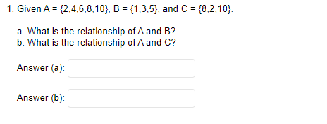 1. Given A = {2,4,6,8,10), B = {1,3,5), and C = {8,2,10).
a. What is the relationship of A and B?
b. What is the relationship of A and C?
Answer (a):
Answer (b):