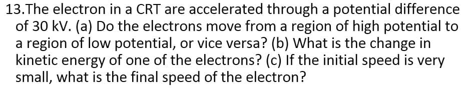 13.The electron in a CRT are accelerated through a potential difference
of 30 kV. (a) Do the electrons move from a region of high potential to
a region of low potential, or vice versa? (b) What is the change in
kinetic energy of one of the electrons? (c) If the initial speed is very
small, what is the final speed of the electron?
