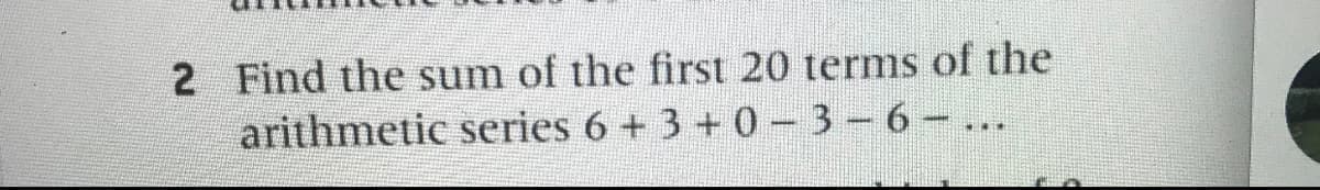 2 Find the sum of the first 20 terms of the
arithmetic series 6 + 3 + 0-3-6 ...
