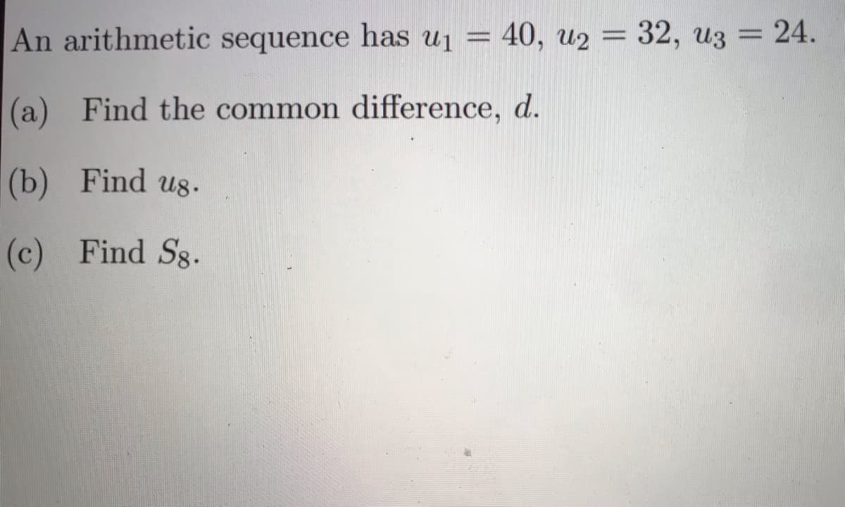 An arithmetic sequence has uj = 40, u2 = 32, u3
=24.
|(a) Find the common difference, d.
(b)
Find us.
(c) Find Sg.
