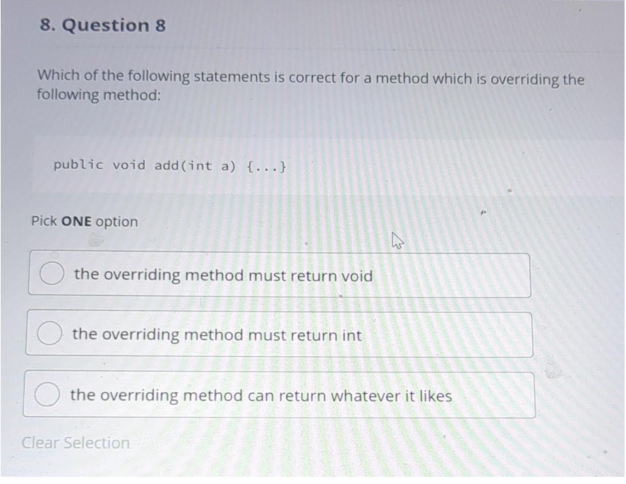 8. Question 8
Which of the following statements is correct for a method which is overriding the
following method:
public void add (int a) {...}
Pick ONE option
the overriding method must return void
the overriding method must return int
4
the overriding method can return whatever it likes
Clear Selection