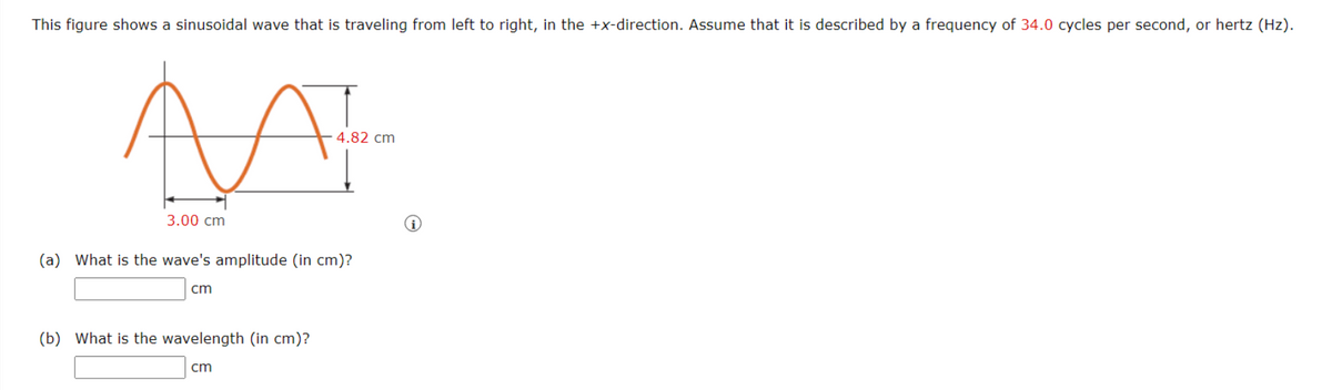 This figure shows a sinusoidal wave that is traveling from left to right, in the +x-direction. Assume that it is described by a frequency of 34.0 cycles per second, or hertz (Hz).
N
3.00 cm
(a) What is the wave's amplitude (in cm)?
cm
(b) What is the wavelength (in cm)?
4.82 cm
cm