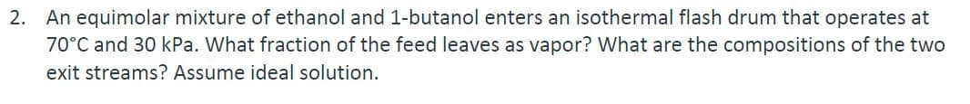 2. An equimolar mixture of ethanol and 1-butanol enters an isothermal flash drum that operates at
70°C and 30 kPa. What fraction of the feed leaves as vapor? What are the compositions of the two
exit streams? Assume ideal solution.
