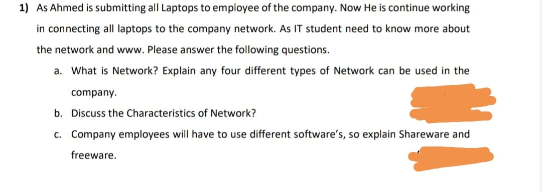 1) As Ahmed is submitting all Laptops to employee of the company. Now He is continue working
in connecting all laptops to the company network. As IT student need to know more about
the network and www. Please answer the following questions.
a. What is Network? Explain any four different types of Network can be used in the
company.
