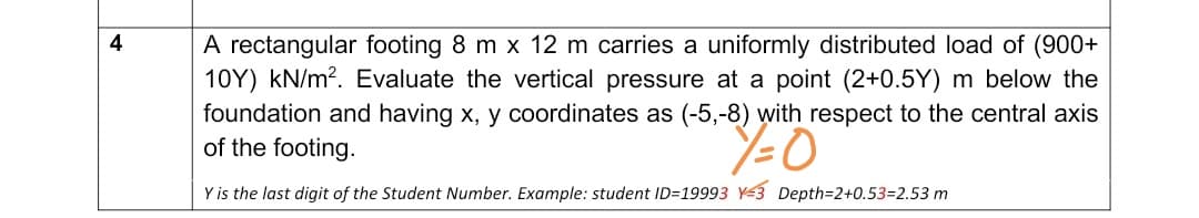 A rectangular footing 8 m x 12 m carries a uniformly distributed load of (900+
10Y) kN/m?. Evaluate the vertical pressure at a point (2+0.5Y) m below the
foundation and having x, y coordinates as (-5,-8) with respect to the central axis
of the footing.
