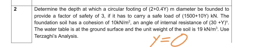 Determine the depth at which a circular footing of (2+0.4Y) m diameter be founded to
provide a factor of safety of 3, if it has to carry a safe load of (1500+10Y) kN. The
foundation soil has a cohesion of 10kN/m?, an angle of internal resistance of (30 +Y)°.
The water table is at the ground surface and the unit weight of the soil is 19 kN/m3. Use
Terzaghi's Analysis.
2.
