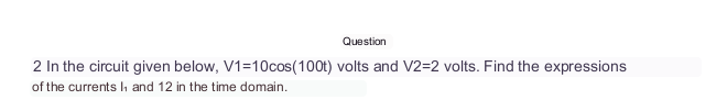 Question
2 In the circuit given below, V1=10cos(100t) volts and V2=2 volts. Find the expressions
of the currents I, and 12 in the time domain.