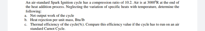 An air-standard Spark Ignition cycle has a compression ratio of 10.2. Air is at 3000°R at the end of
the heat addition process. Neglecting the variation of specific heats with temperature, determine the
following:
a. Net output work of the cycle
b. Heat rejection per unit mass, Btu/lb
c. Thermal efficiency of the cycle(%). Compare this efficiency value if the cycle has to run on an air
standard Carnot Cycle.
