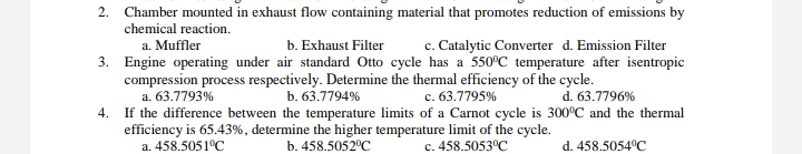 2. Chamber mounted in exhaust flow containing material that promotes reduction of emissions by
chemical reaction.
c. Catalytic Converter d. Emission Filter
3. Engine operating under air standard Otto cycle has a 550°C temperature after isentropic
a. Muffler
b. Exhaust Filter
compression process respectively. Determine the thermal efficiency of the cycle.
a. 63.7793%
If the difference between the temperature limits of a Carnot cycle is 300°C and the thermal
efficiency is 65.43%, determine the higher temperature limit of the cycle.
a. 458.5051°C
b. 63.7794%
c. 63.7795%
d. 63.7796%
4.
b. 458.5052°C
c. 458.5053°C
d. 458.5054°C
