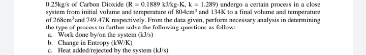 0.25kg/s of Carbon Dioxide (R = 0.1889 kJ/kg-K, k = 1.289) undergo a certain process in a close
system from initial volume and temperature of 804cm³ and 134K to a final volume and temperature
of 268cm and 749.47K respectively. From the data given, perform necessary analysis in determining
the type of process to further solve the following questions as follow:
a. Work done by/on the system (kJ/s)
b. Change in Entropy (kW/K)
c. Heat added/rejected by the system (kJ/s)
