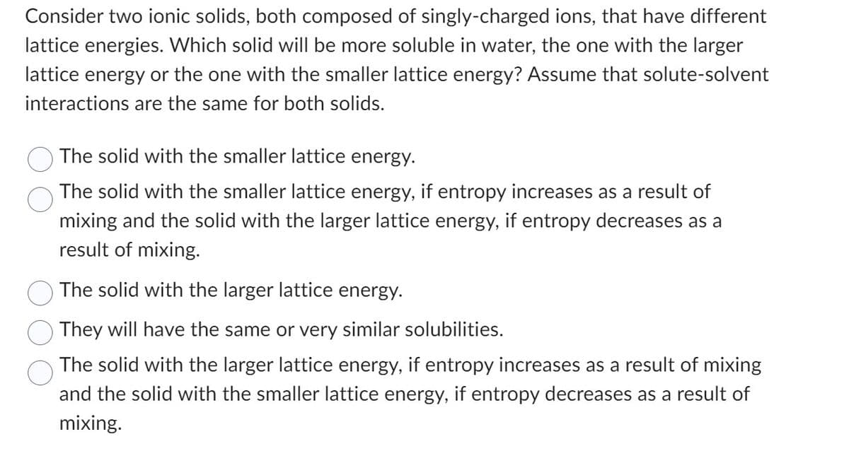 Consider two ionic solids, both composed of singly-charged ions, that have different
lattice energies. Which solid will be more soluble in water, the one with the larger
lattice energy or the one with the smaller lattice energy? Assume that solute-solvent
interactions are the same for both solids.
The solid with the smaller lattice energy.
The solid with the smaller lattice energy, if entropy increases as a result of
mixing and the solid with the larger lattice energy, if entropy decreases as a
result of mixing.
The solid with the larger lattice energy.
They will have the same or very similar solubilities.
The solid with the larger lattice energy, if entropy increases as a result of mixing
and the solid with the smaller lattice energy, if entropy decreases as a result of
mixing.