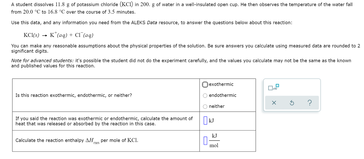 A student dissolves 11.8 g of potassium chloride (KCI) in 200. g of water in a well-insulated open cup. He then observes the temperature of the water fall
from 20.0 °C to 16.8 °C over the course of 3.5 minutes.
Use this data, and any information you need from the ALEKS Data resource, to answer the questions below about this reaction:
KCl(s)
K*(aq) + Cl (aq)
You can make any reasonable assumptions about the physical properties of the solution. Be sure answers you calculate using measured data are rounded to 2
significant digits.
Note for advanced students: it's possible the student did not do the experiment carefully, and the values you calculate may not be the same as the known
and published values for this reaction.
exothermic
x10
Is this reaction exothermic, endothermic, or neither?
endothermic
?
neither
If you said the reaction was exothermic or endothermic, calculate the amount of
heat that was released or absorbed by the reaction in this case.
| kJ
kJ
Calculate the reaction enthalpy AH
per mole of KCI.
rxn
mol
