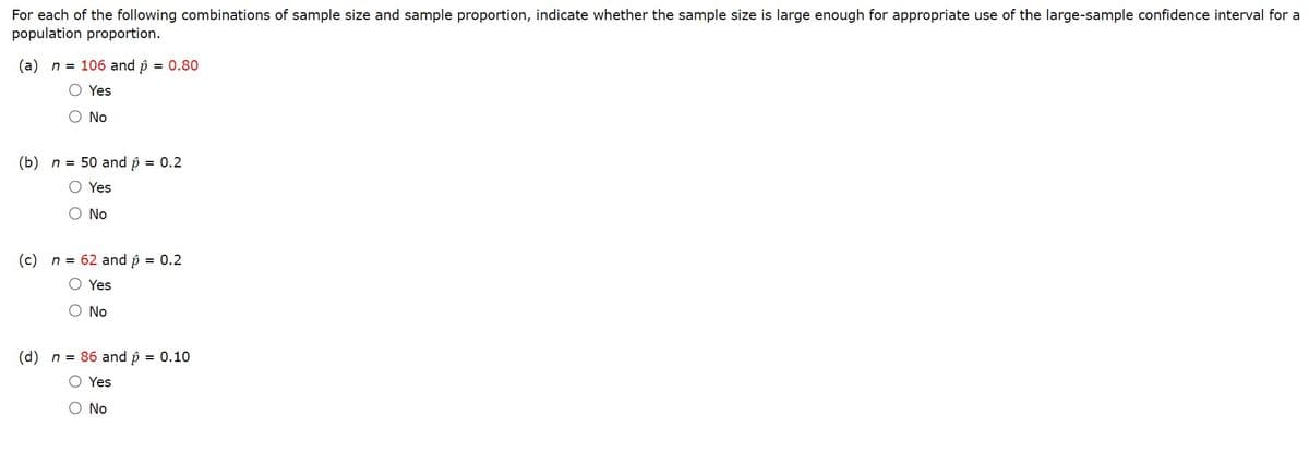 For each of the following combinations of sample size and sample proportion, indicate whether the sample size is large enough for appropriate use of the large-sample confidence interval for a
population proportion.
(a) n = 106 and p = 0.80
O Yes
O No
(b) n = 50 and p = 0.2
Yes
O No
(c) n = 62 and p = 0.2
Yes
O No
(d) n = 86 and p = 0.10
O Yes
O No