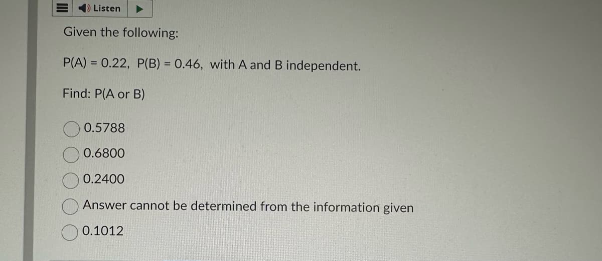 ➡ Listen
Given the following:
P(A) = 0.22, P(B) = 0.46, with A and B independent.
Find: P(A or B)
0.5788
0.6800
0.2400
Answer cannot be determined from the information given
0.1012