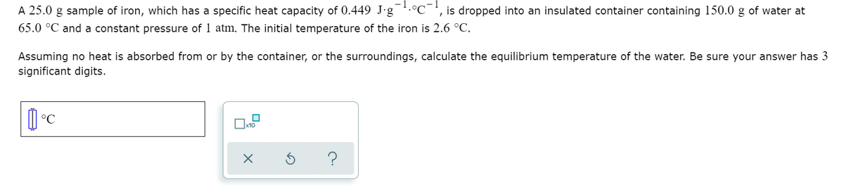 A 25.0 g sample of iron, which has a specific heat capacity of 0.449 J.g .°C ', is dropped into an insulated container containing 150.0 g of water at
65.0 °C and a constant pressure of 1 atm. The initial temperature of the iron is 2.6 °C.
Assuming no heat is absorbed from or by the container, or the surroundings, calculate the equilibrium temperature of the water. Be sure your answer has 3
significant digits.
Ix10
