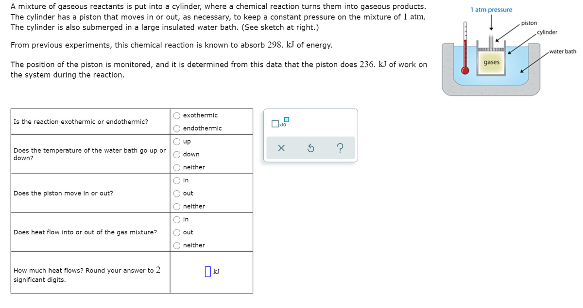 A mixture of gaseous reactants is put into a cylinder, where a chemical reaction turns them into gaseous products.
The cylinder has a piston that moves in or out, as necessary, to keep a constant pressure on the mixture of 1 atm.
The cylinder is also submerged in a large insulated water bath. (See sketch at right.)
1 atm pressure
piston
cylinder
From previous experiments, this chemical reaction is known to absorb 298. kJ of energy.
water bath
gases
The position of the piston is monitored, and it is determined from this data that the piston does 236. kJ of work on
the system during the reaction.
exothermic
Is the reaction exothermic or endothermic?
endothermic
up
?
Does the temperature of the water bath go up or
down?
down
neither
in
Does the piston move in or out?
out
neither
in
Does heat flow into or out of the gas mixture?
out
neither
How much heat flows? Round your answer to 2
significant digits.
O O OO O O
O O
