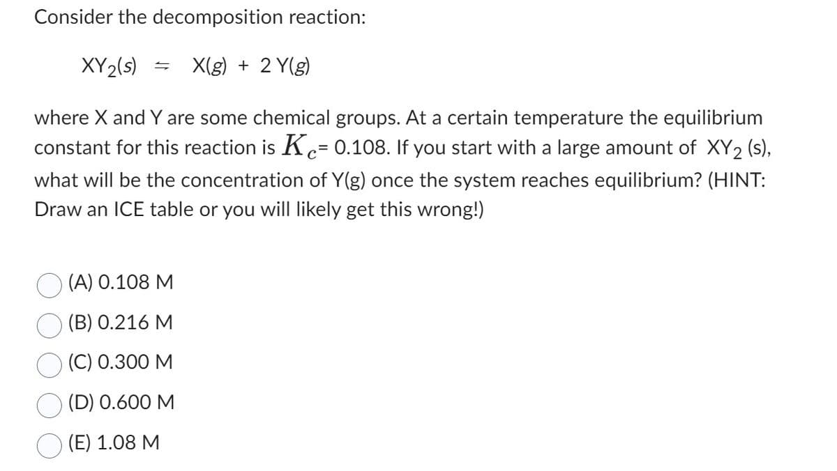 Consider the decomposition reaction:
XY 2(s)
X(g) + 2 Y(g)
=
where X and Y are some chemical groups. At a certain temperature the equilibrium
constant for this reaction is K= 0.108. If you start with a large amount of XY2 (s),
what will be the concentration of Y(g) once the system reaches equilibrium? (HINT:
Draw an ICE table or you will likely get this wrong!)
(A) 0.108 M
(B) 0.216 M
(C) 0.300 M
(D) 0.600 M
(E) 1.08 M