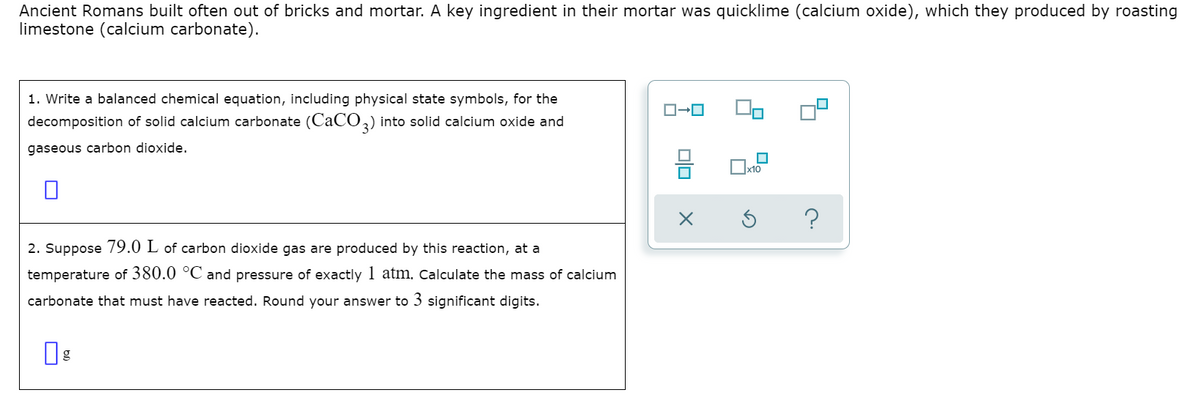 Ancient Romans built often out of bricks and mortar. A key ingredient in their mortar was quicklime (calcium oxide), which they produced by roasting
limestone (calcium carbonate).
1. Write a balanced chemical equation, including physical state symbols, for the
decomposition of solid calcium carbonate (CACO,) into solid calcium oxide and
gaseous carbon dioxide,
Ix10
2. Suppose 79.0 L of carbon dioxide gas are produced by this reaction, at a
temperature of 380.0 °C and pressure of exactly 1 atm, Calculate the mass of calcium
carbonate that must have reacted. Round your answer to 3 significant digits.
