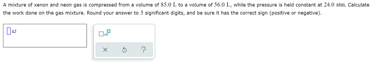 A mixture of xenon and neon gas is compressed from a volume of 85.0 L to a volume of 56.0 L, while the pressure is held constant at 24.0 atm. Calculate
the work done on the gas mixture. Round your answer to 3 significant digits, and be sure it has the correct sign (positive or negative).
