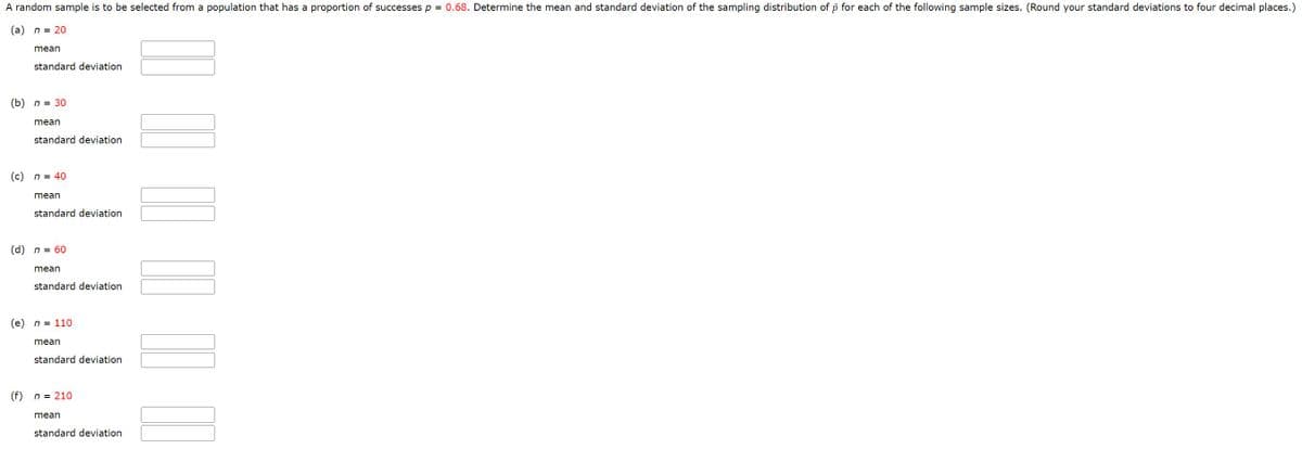 A random sample is to be selected from a population that has a proportion of successes p = 0.68. Determine the mean and standard deviation of the sampling distribution of p for each of the following sample sizes. (Round your standard deviations to four decimal places.)
(a) n = 20
mean
standard deviation
(b) n = 30
(d)
mean
(c) n = 40
standard deviation
(f)
mean
standard deviation
n = 60
mean
standard deviation
(e) n = 110
mean
standard deviation
n = 210
mean
standard deviation
III